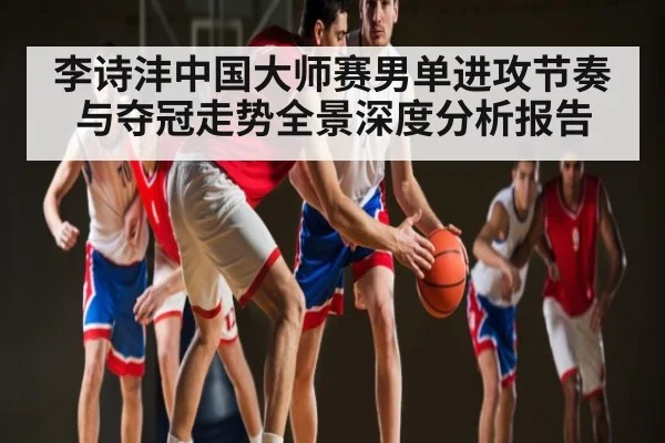 李诗沣中国大师赛男单进攻节奏与夺冠走势全景深度分析报告